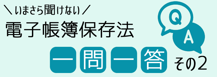 いまさら聞けない電子帳簿保存法一問一答その2